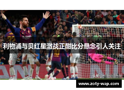 利物浦与贝红星激战正酣比分悬念引人关注