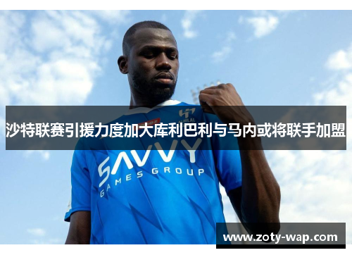 沙特联赛引援力度加大库利巴利与马内或将联手加盟